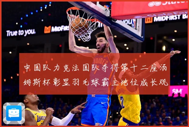 中国队力克法国队夺得第十二座汤姆斯杯彰显羽毛球霸主地位成长观察