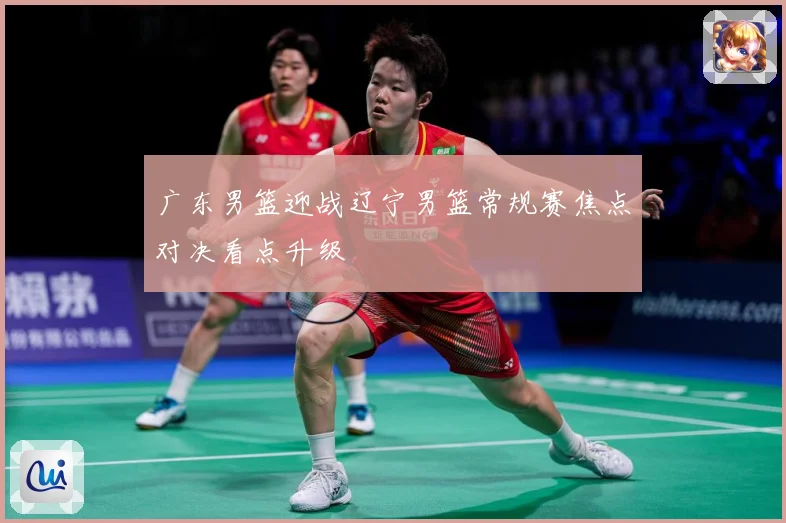 广东男篮迎战辽宁男篮常规赛焦点对决看点升级