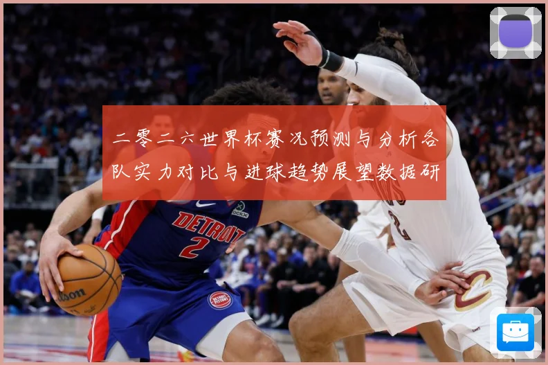 二零二六世界杯赛况预测与分析各队实力对比与进球趋势展望数据研判