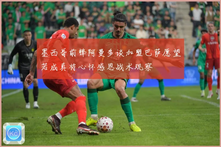 墨西哥前锋阿曼多谈加盟巴萨愿望若成真将心怀感恩战术观察