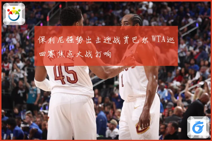 保利尼强势出击迎战贾巴尔 WTA巡回赛焦点大战打响