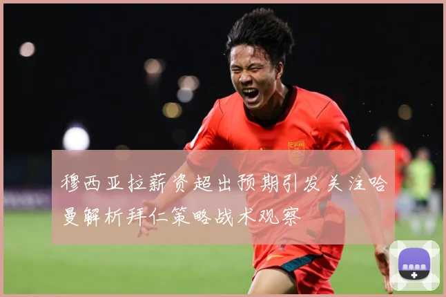 穆西亚拉薪资超出预期引发关注哈曼解析拜仁策略战术观察