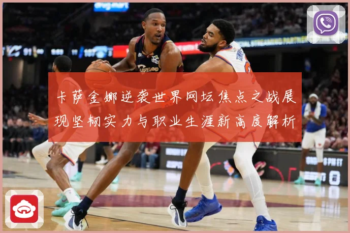 卡萨金娜逆袭世界网坛焦点之战展现坚韧实力与职业生涯新高度解析