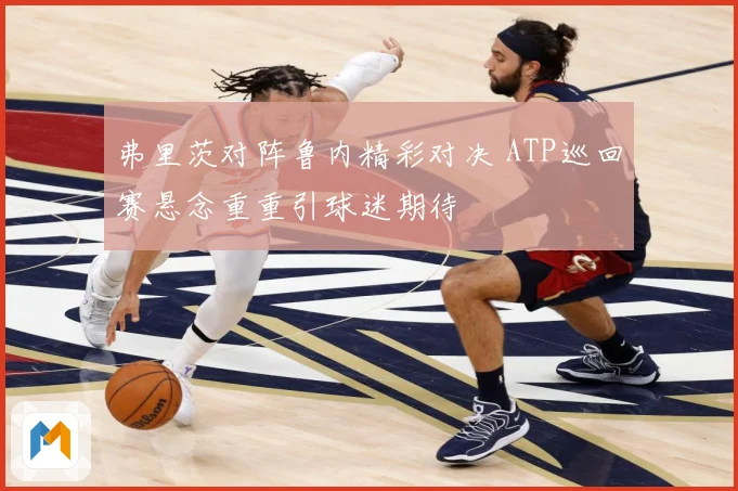弗里茨对阵鲁内精彩对决 ATP巡回赛悬念重重引球迷期待