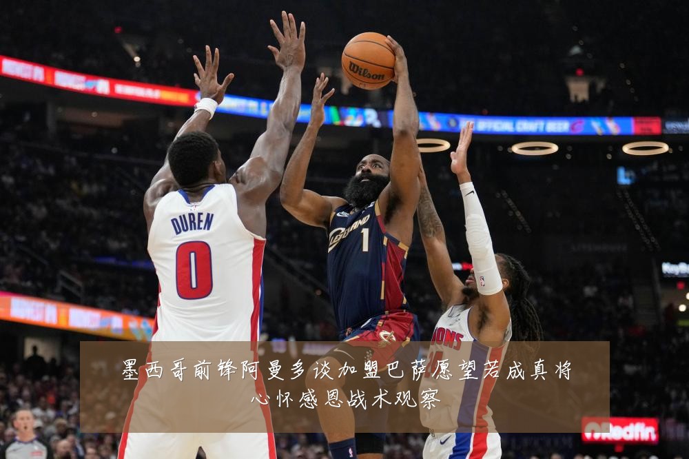 墨西哥前锋阿曼多谈加盟巴萨愿望若成真将心怀感恩战术观察