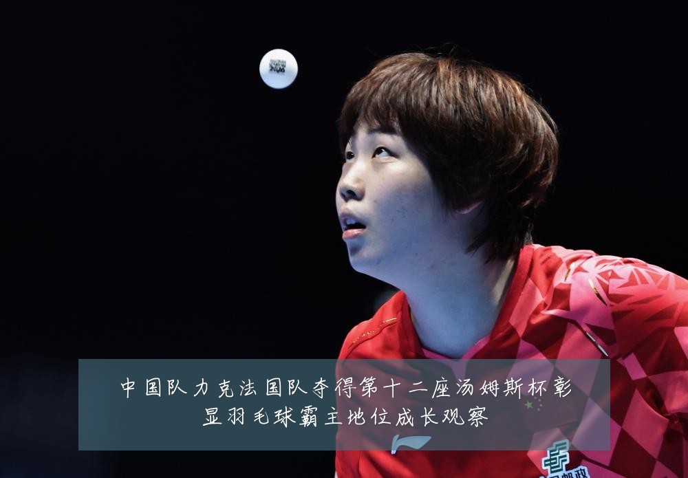 中国队力克法国队夺得第十二座汤姆斯杯彰显羽毛球霸主地位成长观察