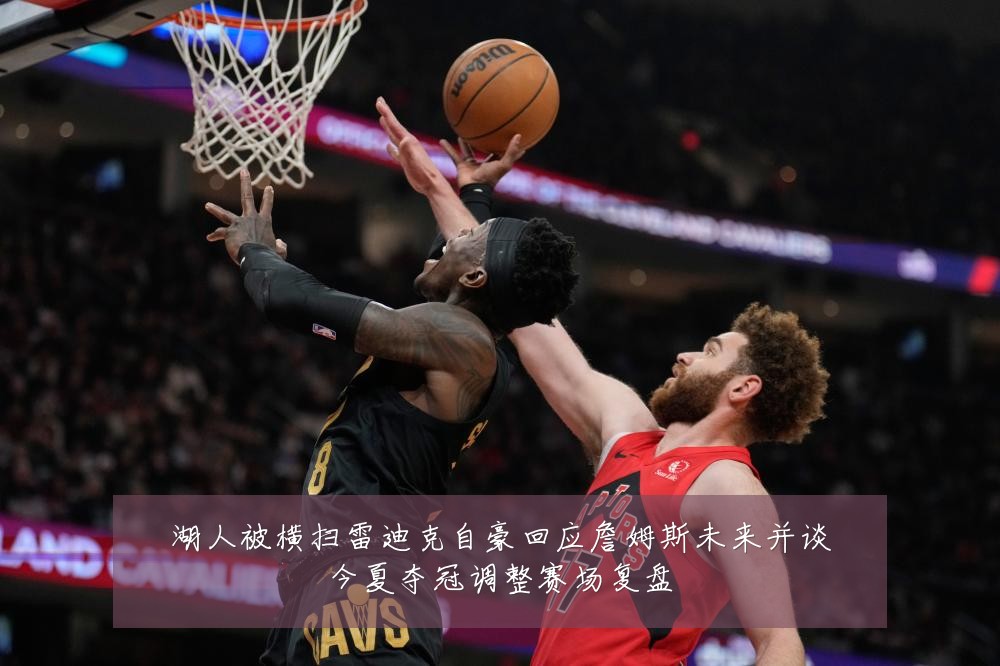 湖人被横扫雷迪克自豪回应詹姆斯未来并谈今夏夺冠调整赛场复盘